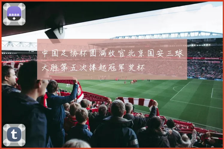 中国足协杯圆满收官北京国安三球大胜第五次捧起冠军奖杯