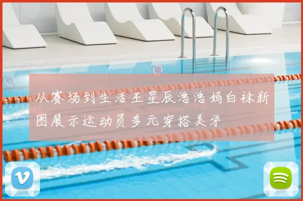 从赛场到生活王星辰浩浩妈白袜新图展示运动员多元穿搭美学