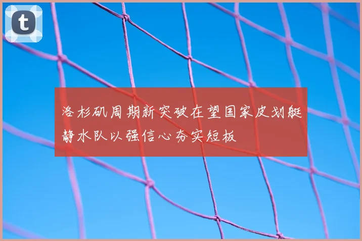 洛杉矶周期新突破在望国家皮划艇静水队以强信心夯实短板