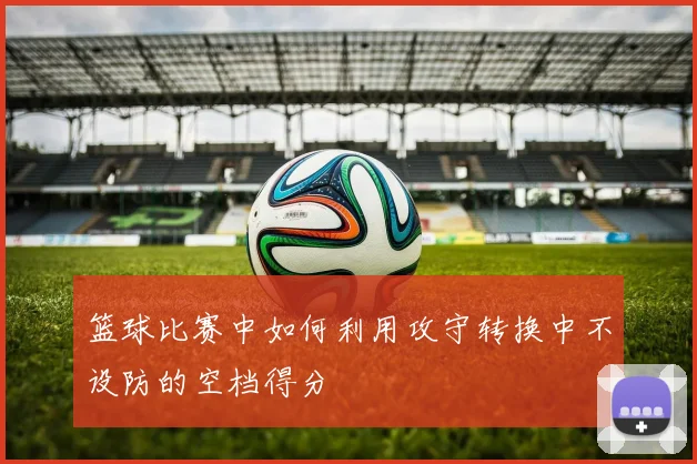篮球比赛中如何利用攻守转换中不设防的空档得分