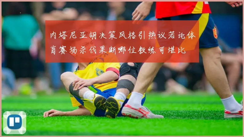 内塔尼亚胡决策风格引热议若论体育赛场杀伐果断哪位教练可堪比