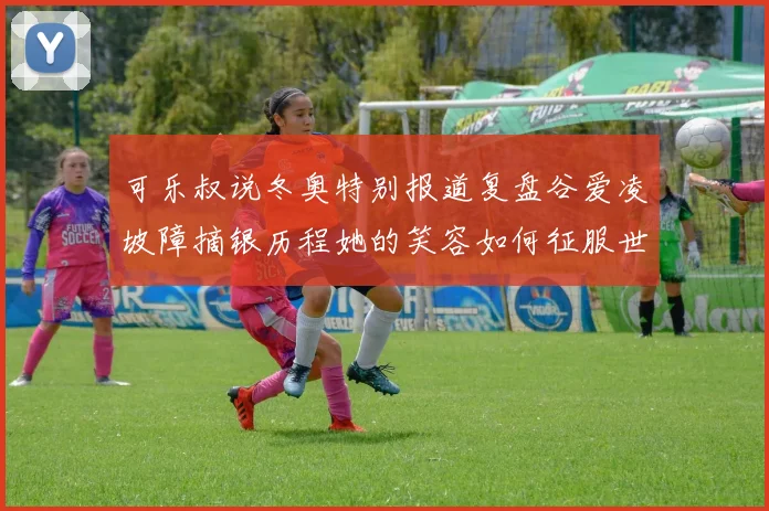 可乐叔说冬奥特别报道复盘谷爱凌坡障摘银历程她的笑容如何征服世界