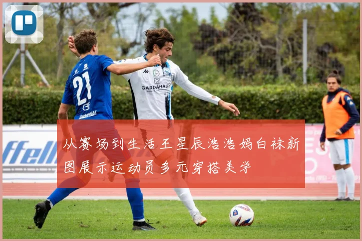 从赛场到生活王星辰浩浩妈白袜新图展示运动员多元穿搭美学