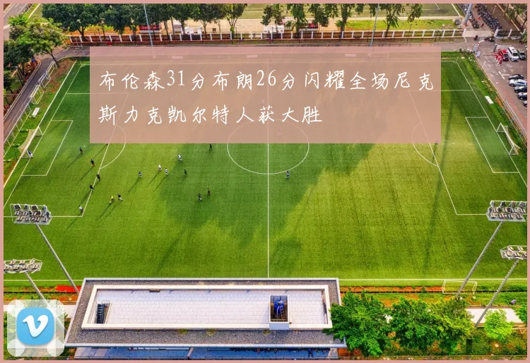 布伦森31分布朗26分闪耀全场尼克斯力克凯尔特人获大胜