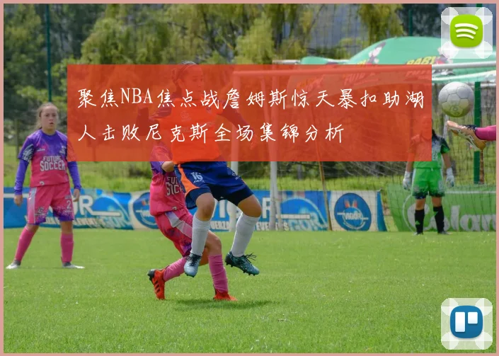 聚焦NBA焦点战詹姆斯惊天暴扣助湖人击败尼克斯全场集锦分析