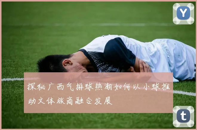 探秘广西气排球热潮如何以小球推动文体旅商融合发展