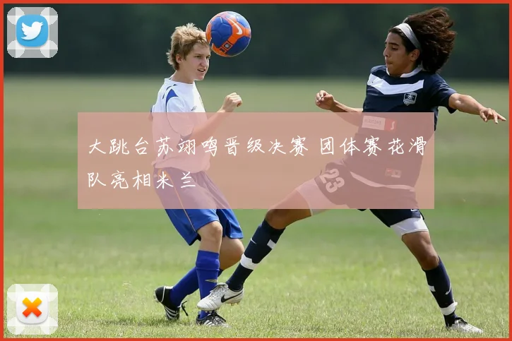 大跳台苏翊鸣晋级决赛 团体赛花滑队亮相米兰