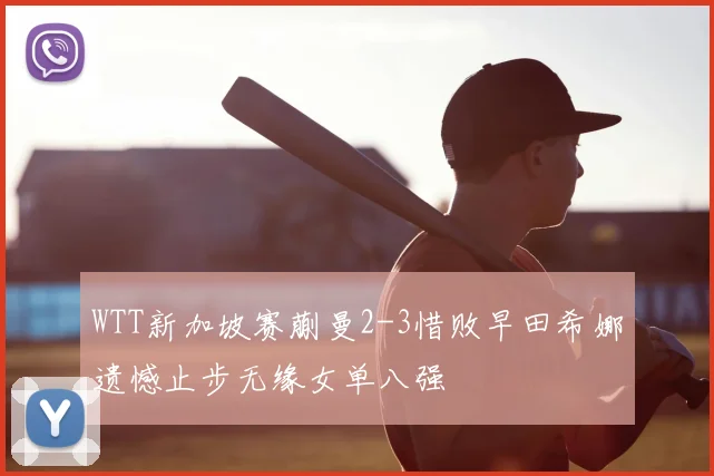 WTT新加坡赛蒯曼2-3惜败早田希娜遗憾止步无缘女单八强