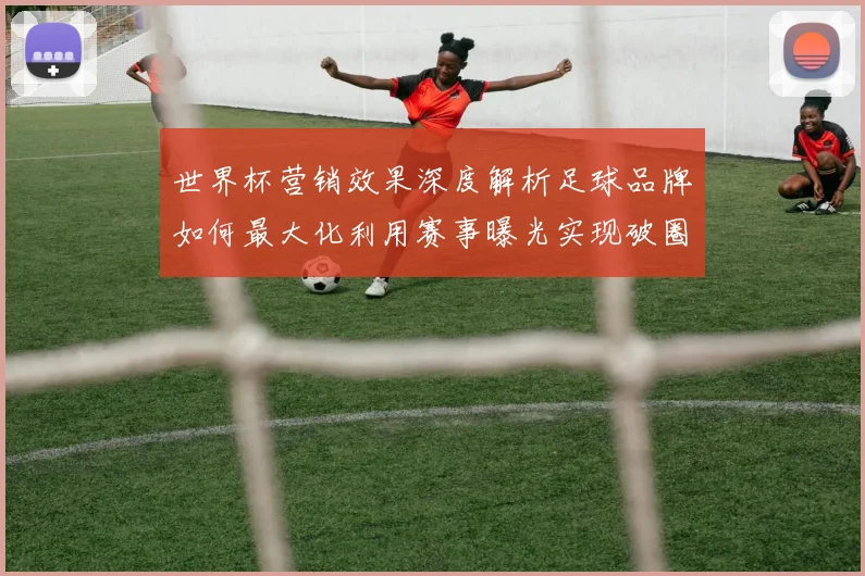 世界杯营销效果深度解析足球品牌如何最大化利用赛事曝光实现破圈